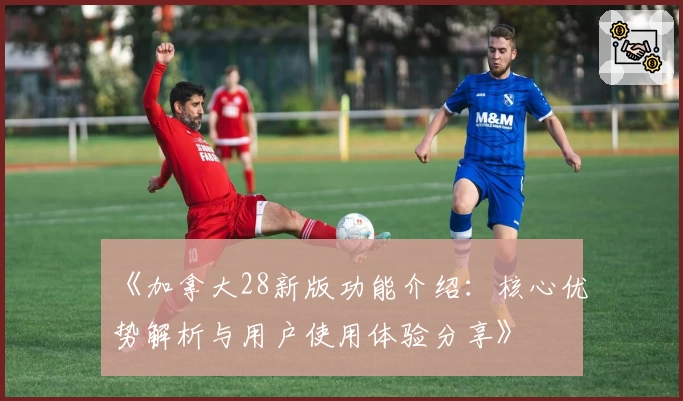 《加拿大28新版功能介绍：核心优势解析与用户使用体验分享》
